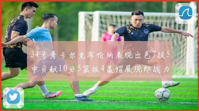 34号秀卡尔克布伦纳表现出色7投5中贡献10分5篮板4盖帽展现即战力