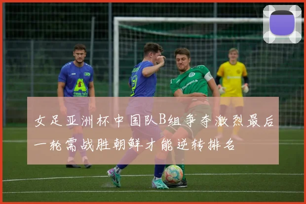 女足亚洲杯中国队B组争夺激烈最后一轮需战胜朝鲜才能逆转排名