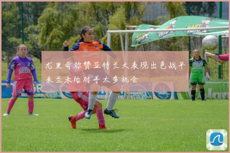 尤里奇称赞亚特兰大表现出色战平米兰未给对手太多机会