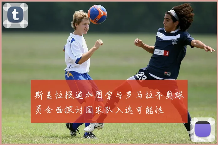 斯基拉报道加图索与罗马拉齐奥球员会面探讨国家队入选可能性