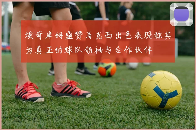 埃奇库姆盛赞马克西出色表现称其为真正的球队领袖与合作伙伴