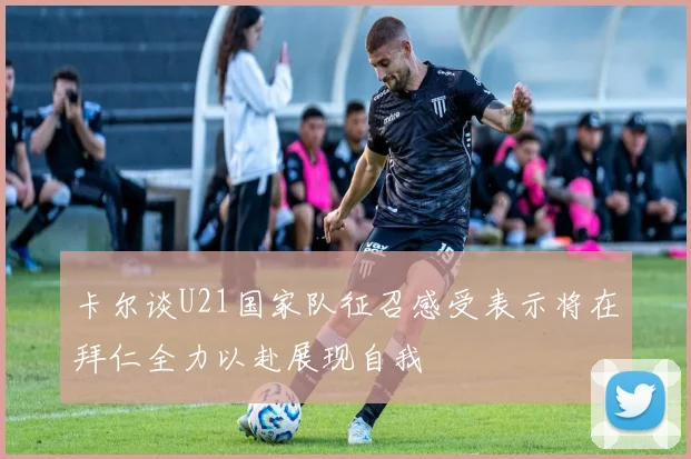 卡尔谈U21国家队征召感受表示将在拜仁全力以赴展现自我