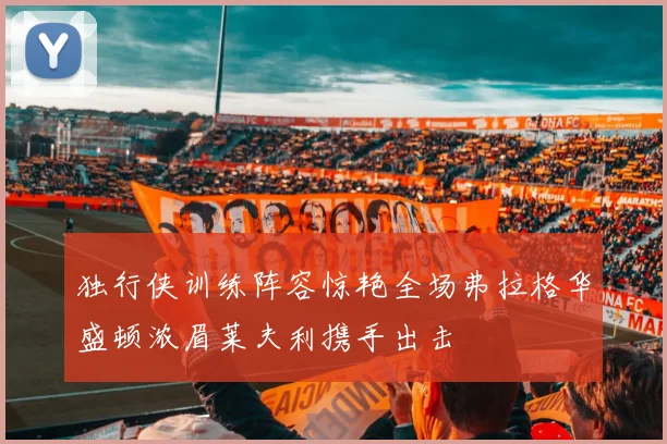独行侠训练阵容惊艳全场弗拉格华盛顿浓眉莱夫利携手出击