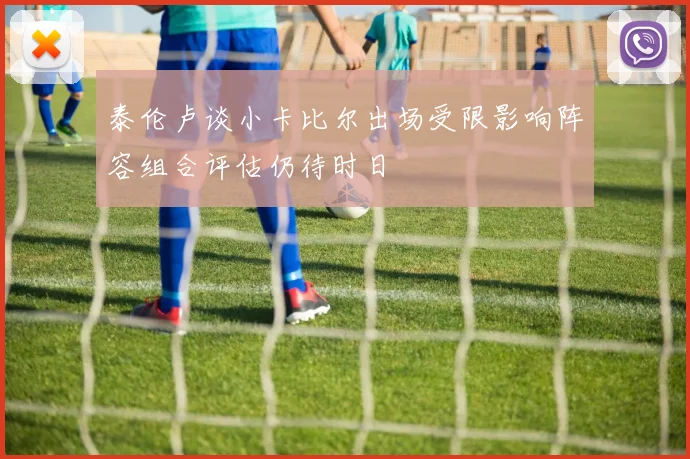 泰伦卢谈小卡比尔出场受限影响阵容组合评估仍待时日