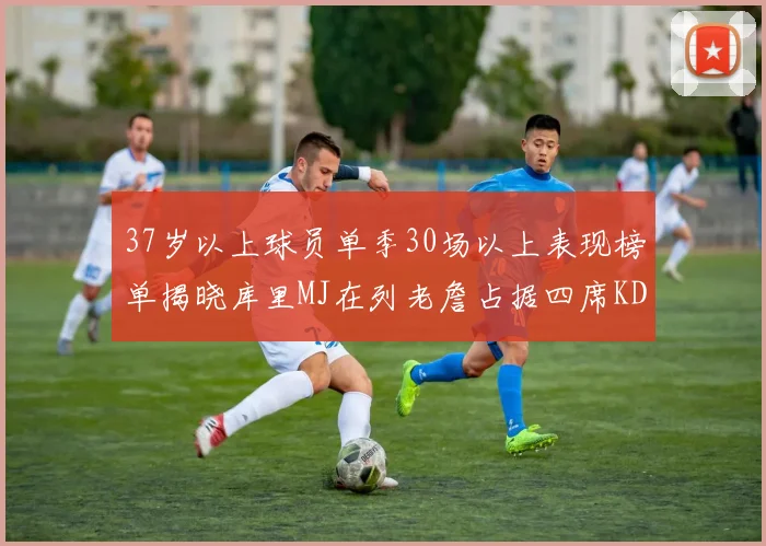 37岁以上球员单季30场以上表现榜单揭晓库里MJ在列老詹占据四席KD今年能否登顶