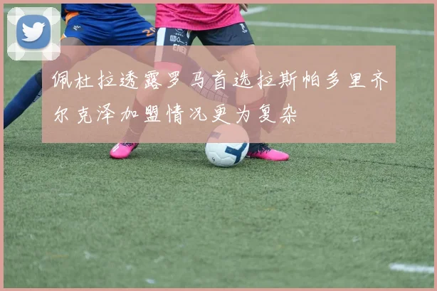 佩杜拉透露罗马首选拉斯帕多里齐尔克泽加盟情况更为复杂