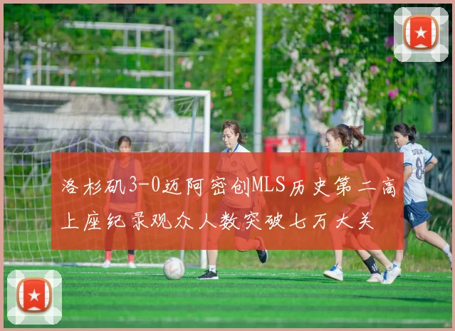 洛杉矶3-0迈阿密创MLS历史第二高上座纪录观众人数突破七万大关