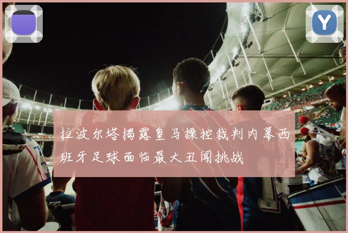 拉波尔塔揭露皇马操控裁判内幕西班牙足球面临最大丑闻挑战