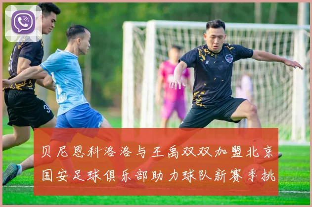 贝尼恩科洛洛与王禹双双加盟北京国安足球俱乐部助力球队新赛季挑战