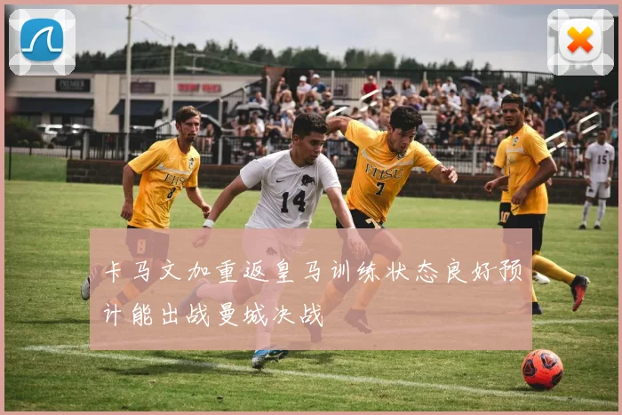 卡马文加重返皇马训练状态良好预计能出战曼城决战