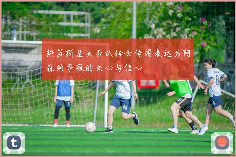 热苏斯坚决否认转会传闻表达为阿森纳争冠的决心与信心