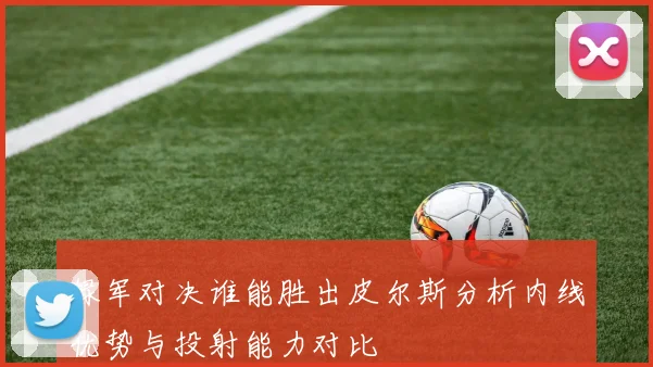绿军对决谁能胜出皮尔斯分析内线优势与投射能力对比