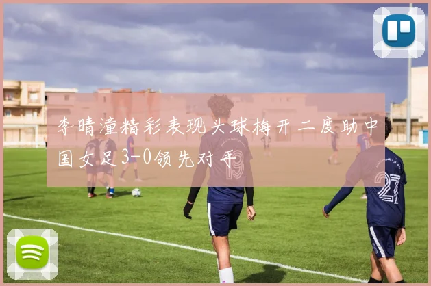 李晴潼精彩表现头球梅开二度助中国女足3-0领先对手