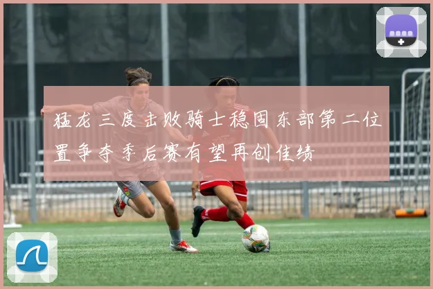 猛龙三度击败骑士稳固东部第二位置争夺季后赛有望再创佳绩