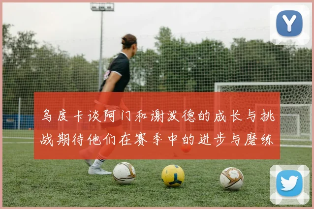 乌度卡谈阿门和谢泼德的成长与挑战期待他们在赛季中的进步与磨练