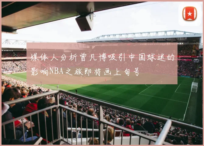 媒体人分析曾凡博吸引中国球迷的影响NBA之旅即将画上句号