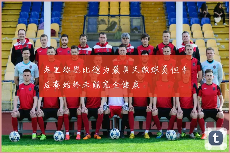老里称恩比德为最具天赋球员但季后赛始终未能完全健康