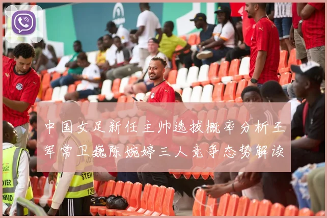 中国女足新任主帅选拔概率分析王军常卫巍陈婉婷三人竞争态势解读