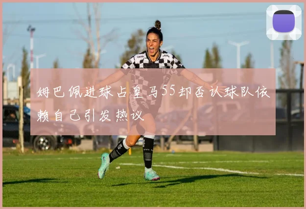 姆巴佩进球占皇马55却否认球队依赖自己引发热议
