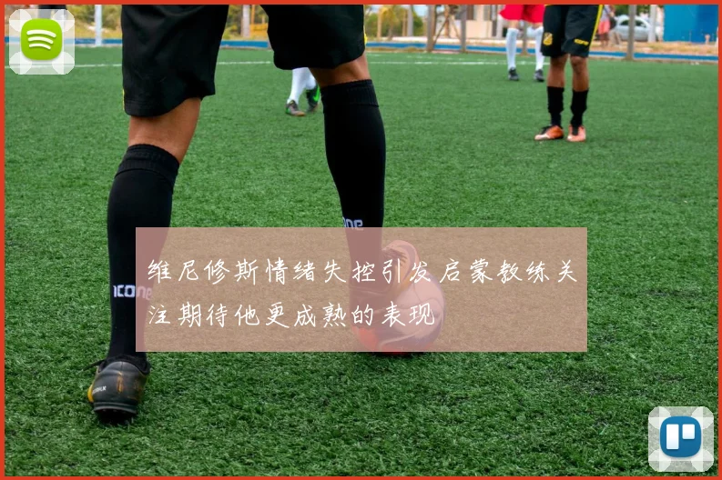 维尼修斯情绪失控引发启蒙教练关注期待他更成熟的表现