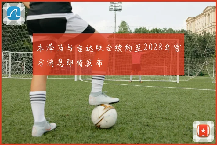 本泽马与吉达联合续约至2028年官方消息即将发布